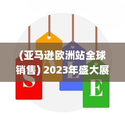 (亚马逊欧洲站全球销售) 2023年盛大展开：亚马逊欧洲站全新销售策略和增长机遇深度探讨