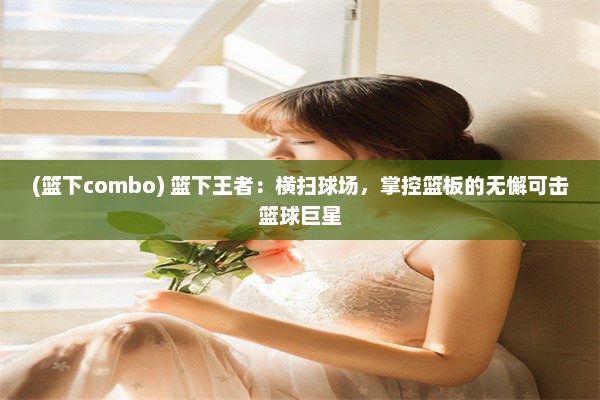 (篮下combo) 篮下王者：横扫球场，掌控篮板的无懈可击篮球巨星