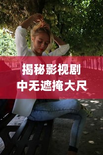 揭秘影视剧中无遮掩大尺度床戏的拍摄过程与演员表演技巧完整版解析