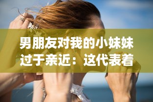 男朋友对我的小妹妹过于亲近：这代表着他的真实感情还是隐藏着某种警示信号? v6.0.0下载