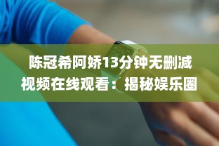 陈冠希阿娇13分钟无删减视频在线观看：揭秘娱乐圈争议事件，完整解读两位明星的互动细节