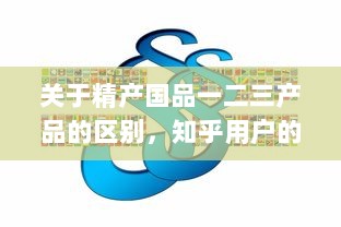 关于精产国品一二三产品的区别，知乎用户的深度解析和详细对比