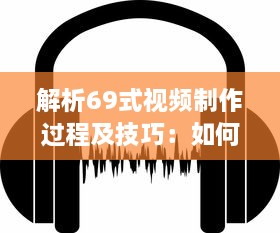 解析69式视频制作过程及技巧：如何实现一部视觉与听觉的极致享受