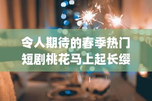 令人期待的春季热门短剧桃花马上起长缨 完整版免费在线观看，感受古风情缘的唯美故事 v5.8.3下载