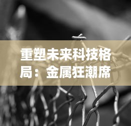 重塑未来科技格局：金属狂潮席卷全球，掀起新一轮研发革新与实践突破