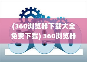 (360浏览器下载大全免费下载) 360浏览器下载：轻松获取快速、安全、稳定的全面网页浏览体验