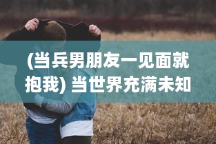 (当兵男朋友一见面就抱我) 当世界充满未知，当兵男朋友一见面就要向女友展示改变的自我