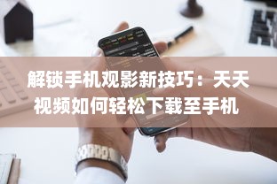 解锁手机观影新技巧：天天视频如何轻松下载至手机  一站式教程等你来探索