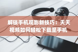 解锁手机观影新技巧：天天视频如何轻松下载至手机  一站式教程等你来探索