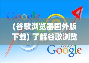 (谷歌浏览器国外版下载) 了解谷歌浏览器： 海外版特性探索与用户体验优化秘籍