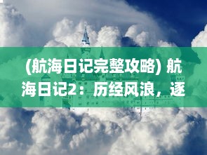 (航海日记完整攻略) 航海日记2：历经风浪，逐梦深海，勇敢航行的无尽期待与挑战