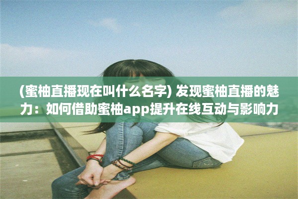 (蜜柚直播现在叫什么名字) 发现蜜柚直播的魅力：如何借助蜜柚app提升在线互动与影响力