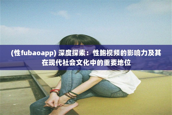 (性fubaoapp) 深度探索：性鲍视频的影响力及其在现代社会文化中的重要地位