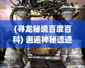 (寻龙秘境百度百科) 邂逅神秘遗迹，探寻龙族秘密：千年古族的修炼之旅-寻龙修仙传