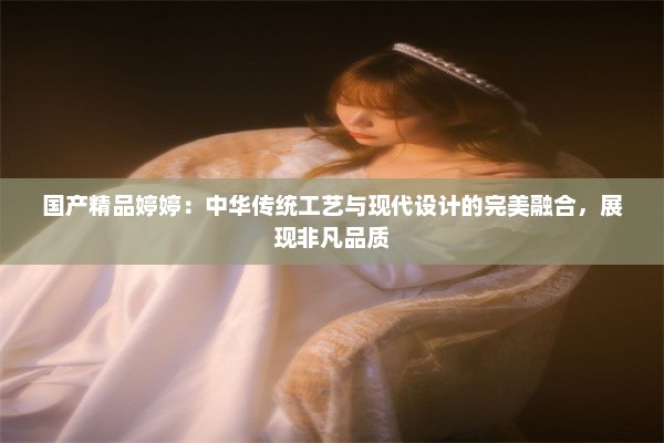 国产精品婷婷：中华传统工艺与现代设计的完美融合，展现非凡品质