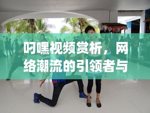 叼嘿视频赏析，网络潮流的引领者与舞蹈创新的先锋