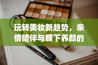 玩转美妆新趋势，亲情陪伴与膜下养颜的完美结合