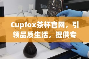 Cupfox茶杯官网，引领品质生活，提供专业选购指南与售后保障