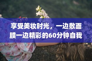 享受美妆时光，一边敷面膜一边精彩的60分钟自我提升与放松之旅