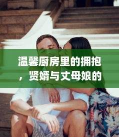 温馨厨房里的拥抱，贤婿与丈母娘的深厚情感