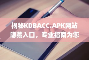 揭秘KDBACC.APK网站隐藏入口，专业指南为您解析使用步骤与注意事项