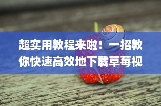 超实用教程来啦！一招教你快速高效地下载草莓视频